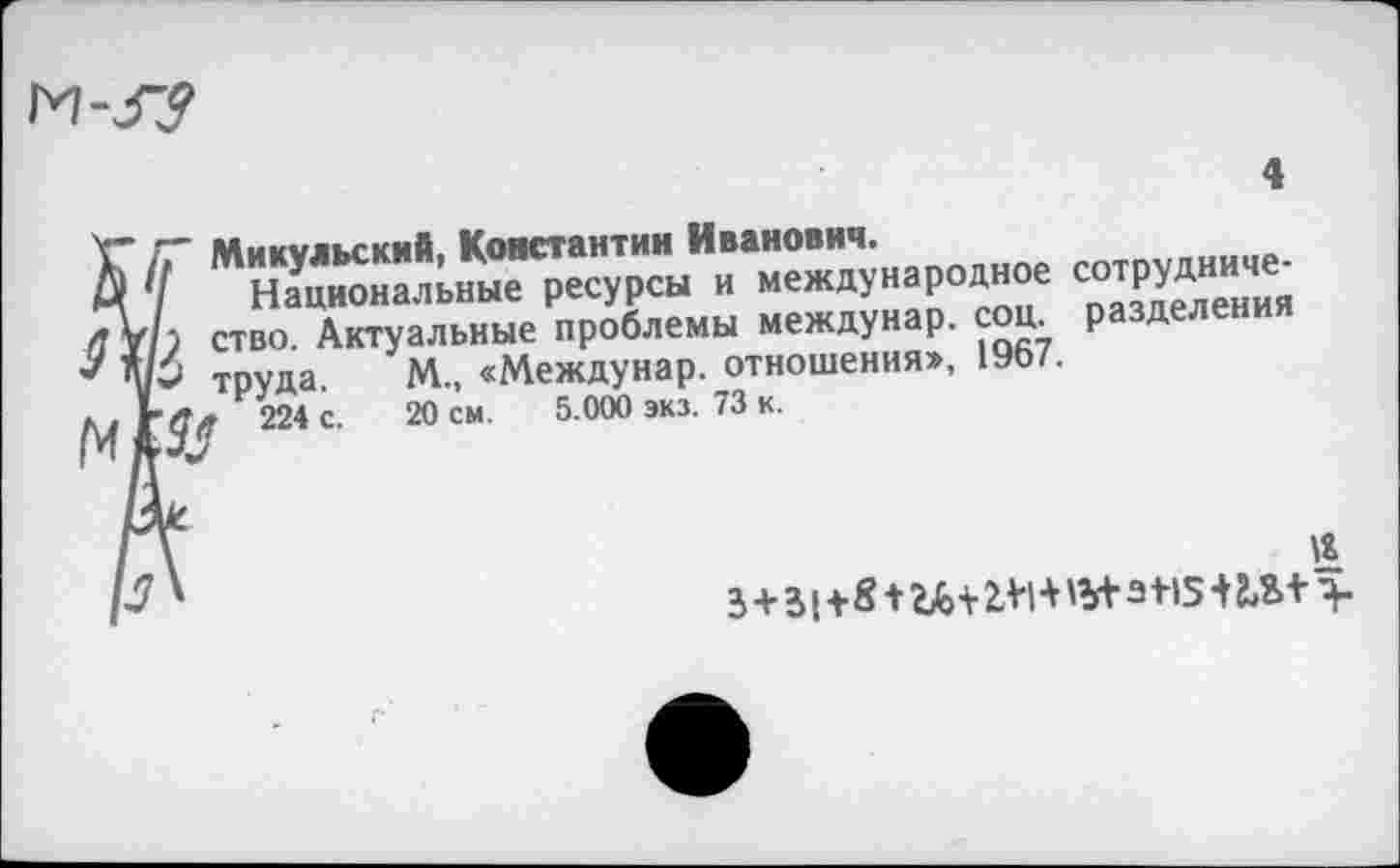 ﻿М-37
X” /Г Микульский, Константин Иванович.
Д Ч ^Национальные ресурсы и международное сотруднице-
) ство. Актуальные проблемы междунар. соц. разделения Ар труда. М„ «Междунар. отношения», 1967.
224 с 20 см 5 000 экз 73 к
к